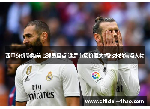 西甲身价骤降前七球员盘点 谁是市场价值大幅缩水的焦点人物