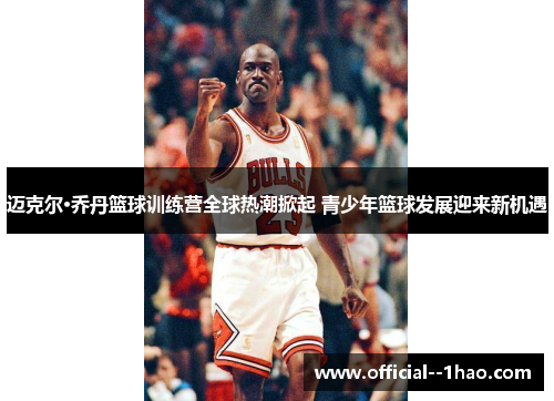 迈克尔·乔丹篮球训练营全球热潮掀起 青少年篮球发展迎来新机遇 迈克尔·乔丹篮球训练营全球热潮掀起 青少年篮球发展迎来新机遇