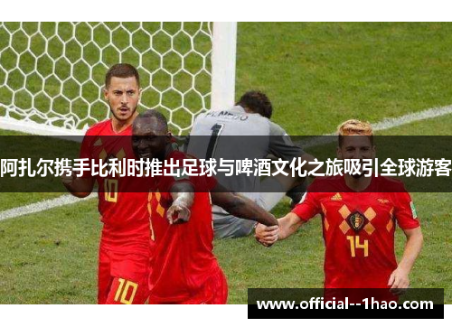 阿扎尔携手比利时推出足球与啤酒文化之旅吸引全球游客