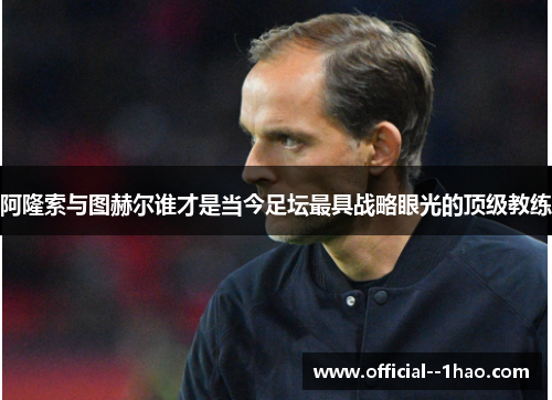阿隆索与图赫尔谁才是当今足坛最具战略眼光的顶级教练 阿隆索与图赫尔谁才是当今足坛最具战略眼光的顶级教练