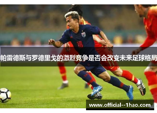 帕雷德斯与罗德里戈的激烈竞争是否会改变未来足球格局