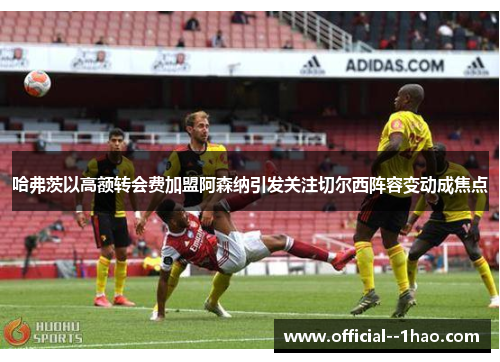 哈弗茨以高额转会费加盟阿森纳引发关注切尔西阵容变动成焦点