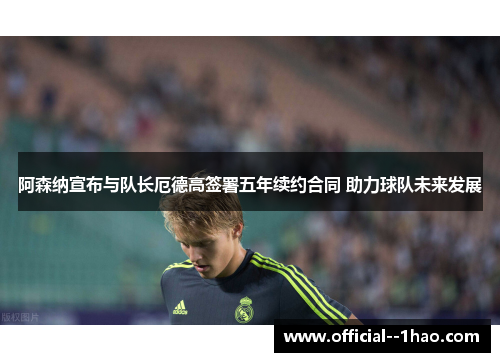 阿森纳宣布与队长厄德高签署五年续约合同 助力球队未来发展