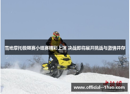 雪地摩托极限赛小组赛精彩上演 决战即将展开挑战与激情并存