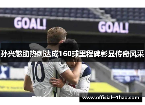 孙兴慜助热刺达成160球里程碑彰显传奇风采 孙兴慜助热刺达成160球里程碑彰显传奇风采